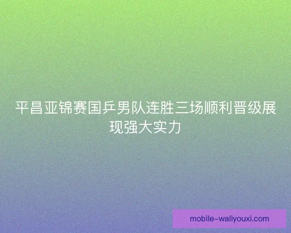 平昌亚锦赛国乒男队连胜三场顺利晋级展现强大实力